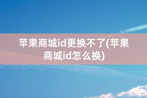 苹果商城id更换不了(苹果商城id怎么换)