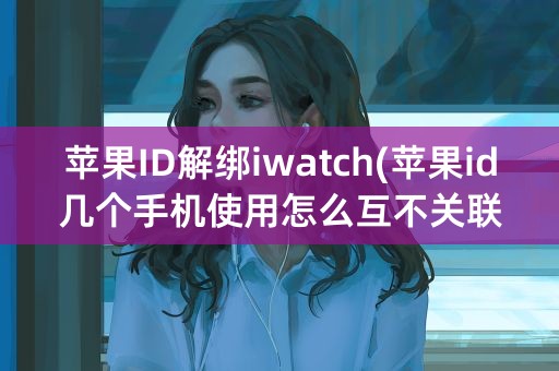 苹果ID解绑iwatch(苹果id几个手机使用怎么互不关联)