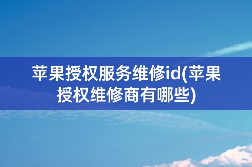 苹果授权服务维修id(苹果授权维修商有哪些)