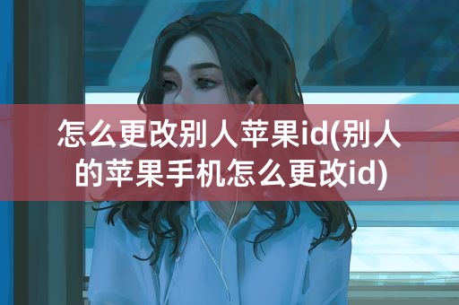 怎么更改别人苹果id(别人的苹果手机怎么更改id)