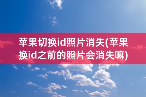 苹果切换id照片消失(苹果换id之前的照片会消失嘛)