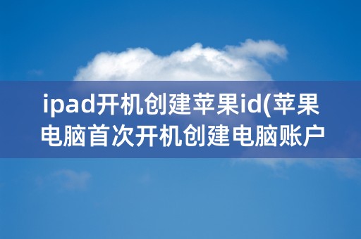 ipad开机创建苹果id(苹果电脑首次开机创建电脑账户)