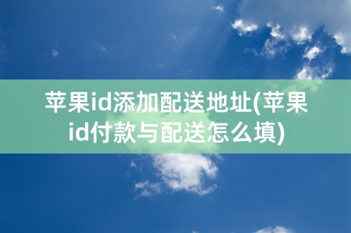 苹果id添加配送地址(苹果id付款与配送怎么填)