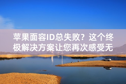 苹果面容ID总失败？这个终极解决方案让您再次感受无缝体验！