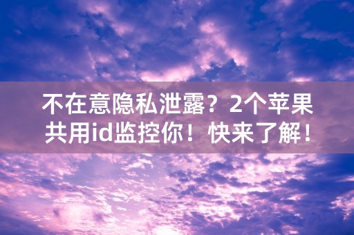 不在意隐私泄露？2个苹果共用id监控你！快来了解！