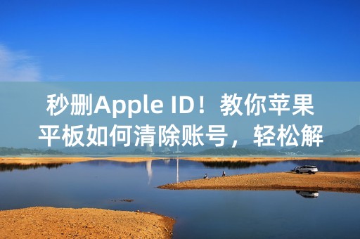 秒删Apple ID！教你苹果平板如何清除账号，轻松解放设备