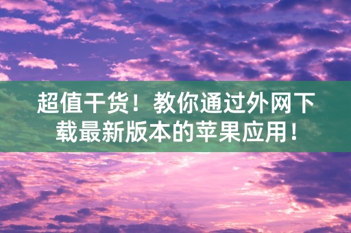 超值干货！教你通过外网下载最新版本的苹果应用！