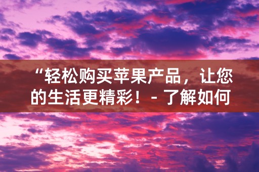 “轻松购买苹果产品，让您的生活更精彩！- 了解如何使用苹果ID购物”