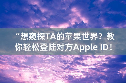 “想窥探TA的苹果世界？教你轻松登陆对方Apple ID！”