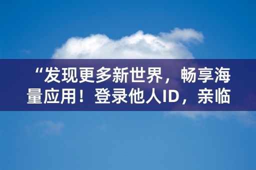 “发现更多新世界，畅享海量应用！登录他人ID，亲临精彩之旅！”