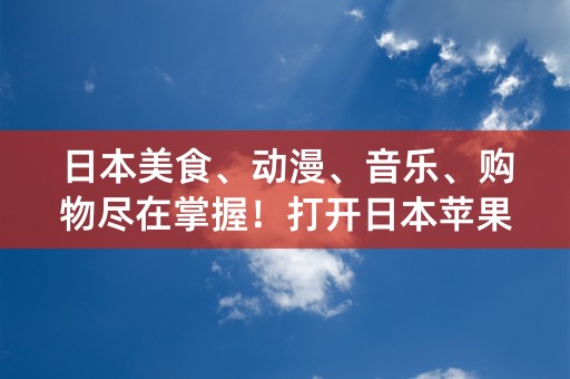 日本美食、动漫、音乐、购物尽在掌握！打开日本苹果id，畅享日本文化之旅！