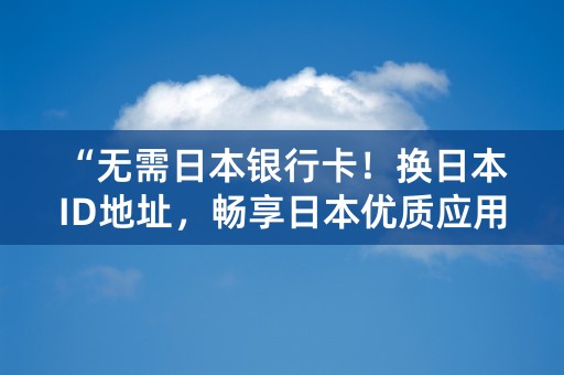 “无需日本银行卡！换日本ID地址，畅享日本优质应用”