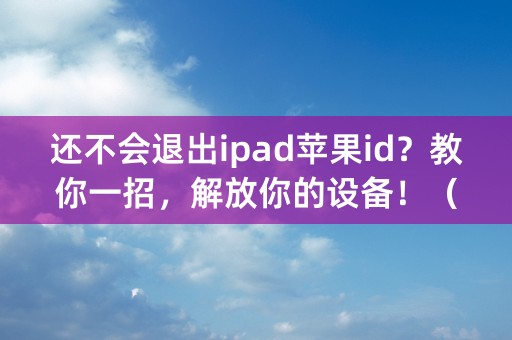 还不会退出ipad苹果id？教你一招，解放你的设备！（40个字符）