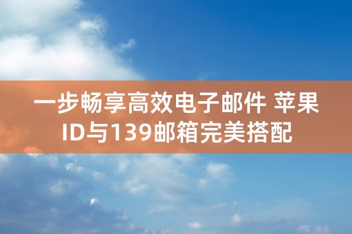 一步畅享高效电子邮件 苹果ID与139邮箱完美搭配