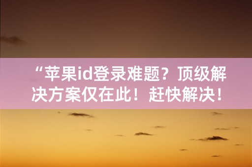 “苹果id登录难题？顶级解决方案仅在此！赶快解决！”