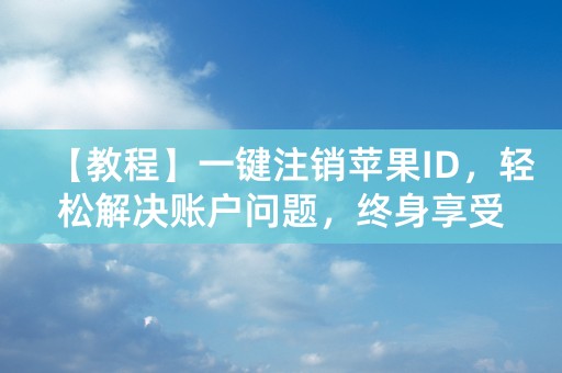 【教程】一键注销苹果ID，轻松解决账户问题，终身享受！