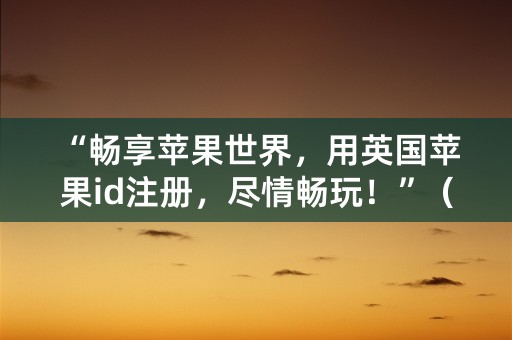 “畅享苹果世界，用英国苹果id注册，尽情畅玩！”（32个字符）