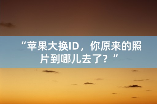 “苹果大换ID，你原来的照片到哪儿去了？”