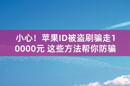 小心！苹果ID被盗刷骗走10000元 这些方法帮你防骗！