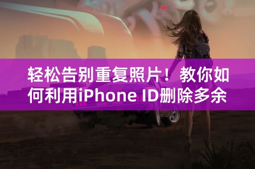 轻松告别重复照片！教你如何利用iPhone ID删除多余照片