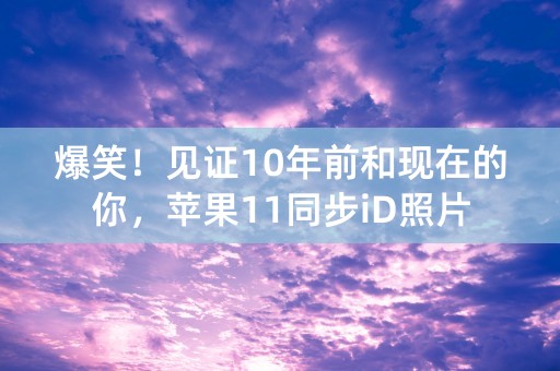 爆笑！见证10年前和现在的你，苹果11同步iD照片