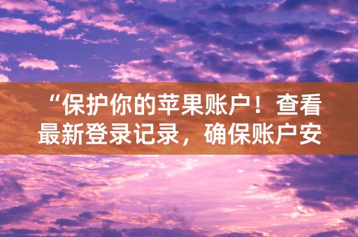 “保护你的苹果账户！查看最新登录记录，确保账户安全！”