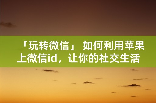 「玩转微信」 如何利用苹果上微信id，让你的社交生活更丰富多彩