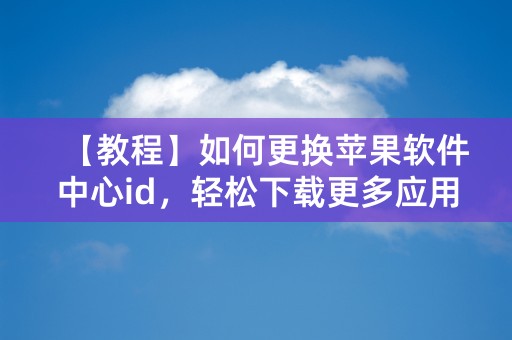 【教程】如何更换苹果软件中心id，轻松下载更多应用！（58字）