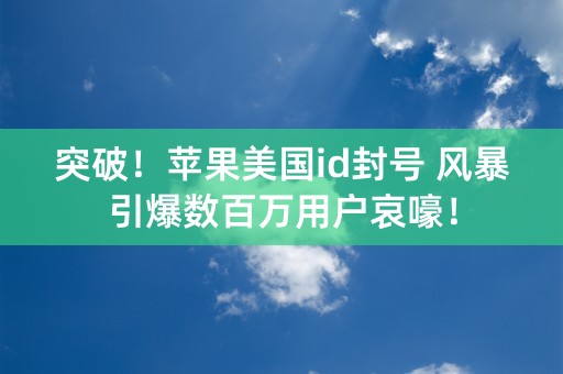 突破！苹果美国id封号 风暴引爆数百万用户哀嚎！