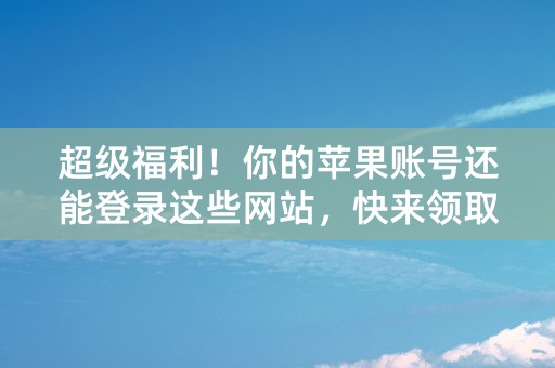 超级福利！你的苹果账号还能登录这些网站，快来领取各种惊喜福利！