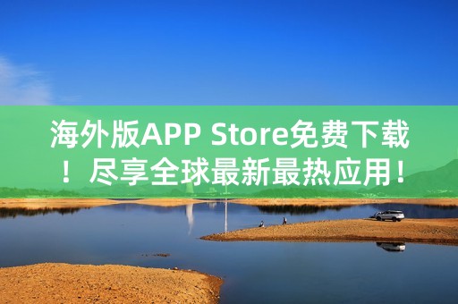 海外版APP Store免费下载！尽享全球最新最热应用！