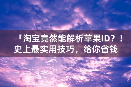 「淘宝竟然能解析苹果ID？！史上最实用技巧，给你省钱省力~」