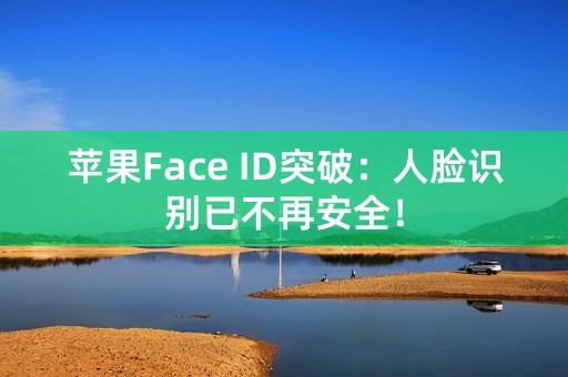 苹果Face ID突破：人脸识别已不再安全！