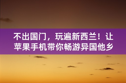 不出国门，玩遍新西兰！让苹果手机带你畅游异国他乡