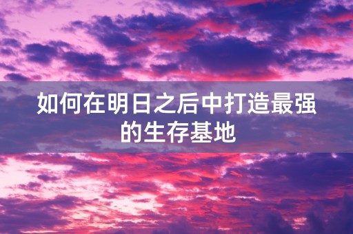 如何在明日之后中打造最强的生存基地