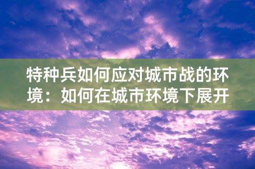 特种兵如何应对城市战的环境：如何在城市环境下展开战斗