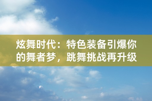 炫舞时代：特色装备引爆你的舞者梦，跳舞挑战再升级！