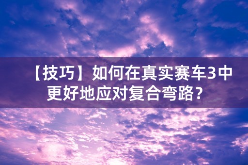 【技巧】如何在真实赛车3中更好地应对复合弯路？