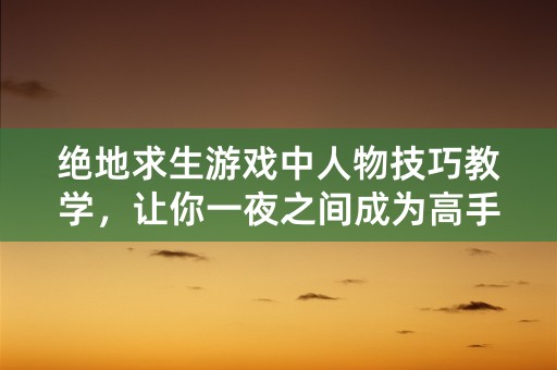 绝地求生游戏中人物技巧教学，让你一夜之间成为高手！