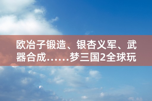 欧冶子锻造、银杏义军、武器合成……梦三国2全球玩家纷纷叫好