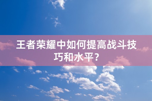 王者荣耀中如何提高战斗技巧和水平？