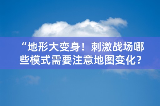 “地形大变身！刺激战场哪些模式需要注意地图变化？”