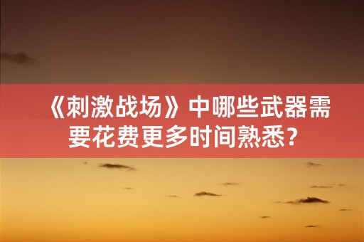 《刺激战场》中哪些武器需要花费更多时间熟悉？