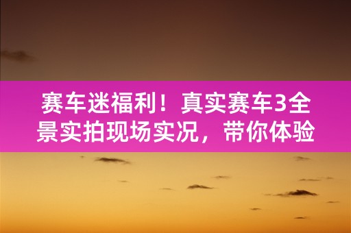 赛车迷福利！真实赛车3全景实拍现场实况，带你体验极速刺激！