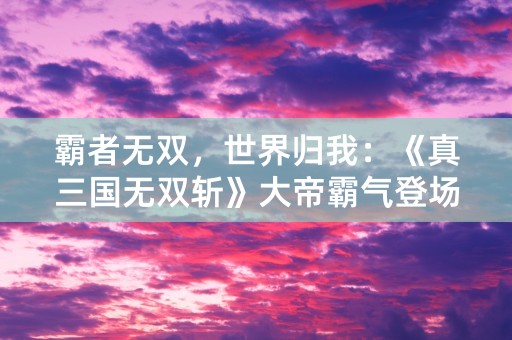 霸者无双，世界归我：《真三国无双斩》大帝霸气登场！