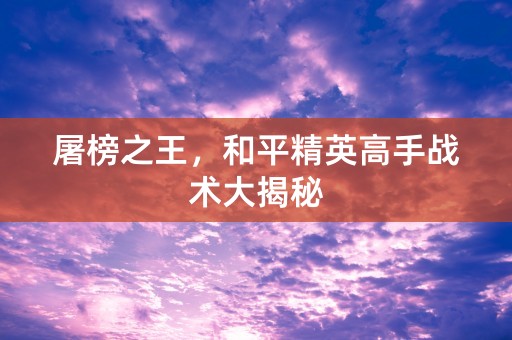 屠榜之王，和平精英高手战术大揭秘