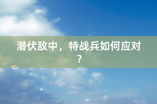 潜伏敌中，特战兵如何应对？