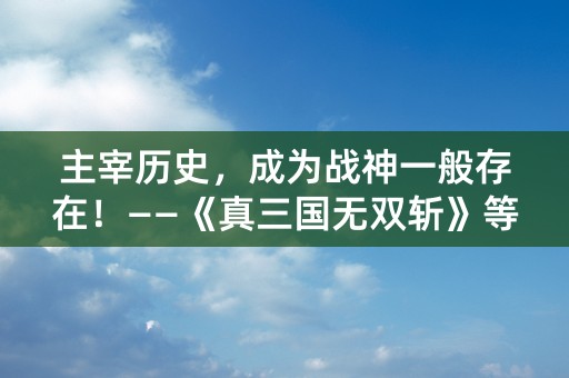 主宰历史，成为战神一般存在！——《真三国无双斩》等你来战！