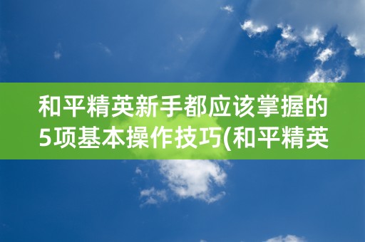 和平精英新手都应该掌握的5项基本操作技巧(和平精英新手技巧)