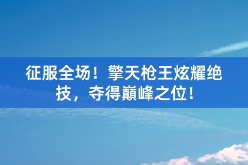 征服全场！擎天枪王炫耀绝技，夺得巔峰之位！